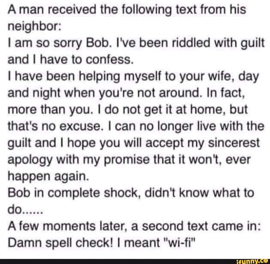 Aman received the following text from his neighbor:
am so sorry Bob. I've been riddled with guilt and I have to confess.
I have been helping myself to your wife, day and night when you're not around. In fact, more than you. I do not get it at home, but that's no excuse. I can no longer live with the guilt and I hope you will accept my sincerest apology with my promise that it won't, ever happen again.
Bob in complete shock, didn't know what to
A few moments later, a second text came in:
Damn spell check! I meant "wi-fi"