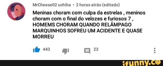 2 horas atrás (editado)
Meninas choram com culpa da estrelas
meninos
choram com o final do velozes e furiosos 7
HOMEMS CHORAM QUANDO RELÂMPAGO
MARQUINHOS SOFREU UM ACIDENTE E QUASE
MORREU