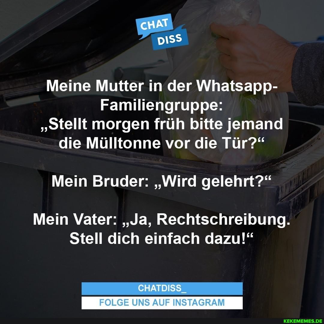 cHAT
Meine Mutter in der Whatsapp-
Familiengruppe:
"Stellt morgen früh bitte jemand die Mülltonne vor die Tür?"
Mein Bruder: "Wird gelehrt?"
Mein Vater: "Ja, Rechtschreibung.
Stell dich einfach dazu!"
CHATDISS_
FOLGE UNS AUF INSTAGRAM