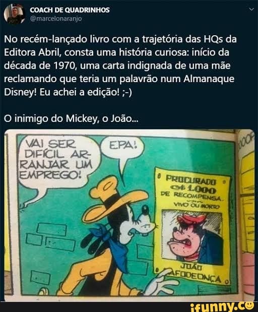 COACH DE QUADRINHOS Emarcelonarar
No recém-lançado livro com a trajetória das HQs da
Editora Abril, consta uma história curiosa: início da década de 1970, uma carta indignada de uma mãe reclamando que teria um palavrão num Almanaque
Disney! Eu achei a edição!
O inimigo do Mickey, o João...