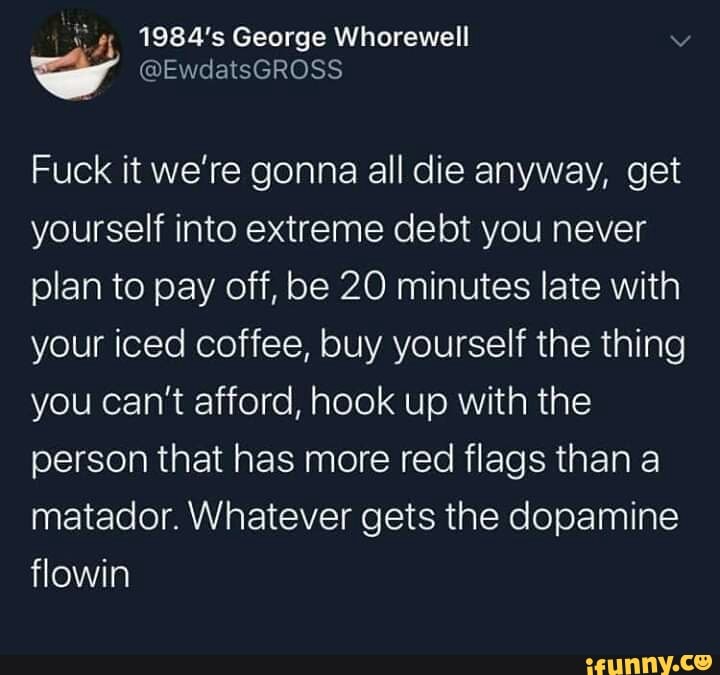 ¿4 1984's George Whorewell
y
Fuck it we're gonna all die anyway, get
yourself into extreme debt you never
plan to pay off, be 20 minutes late with
your iced coffee, buy yourself the thing
you can't afford, hook up with the
person that has more red flags than a
matador. Whatever gets the dopamine
flowin