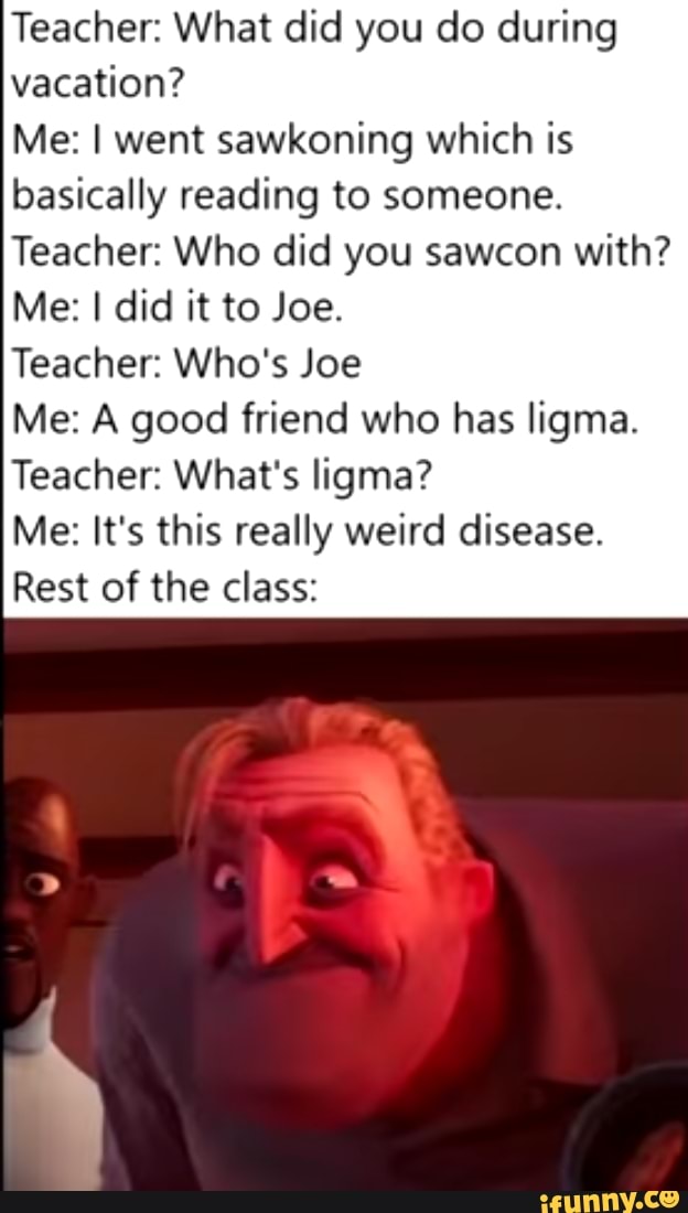 Teacher: What did you do during
vacation?
Me: I went sawkoning which is
basically reading to someone.
Teacher: Who did you sawcon with?
Teacher: Who's Joe
Me: A good friend who has ligma.
Teacher: What's ligma?
Me: It's this really weird disease.
Rest of the class:
