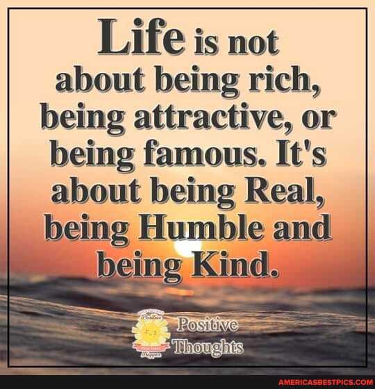 Life is not about being rich, being attractive, or being famous. It's about being Real, being Humble and
being