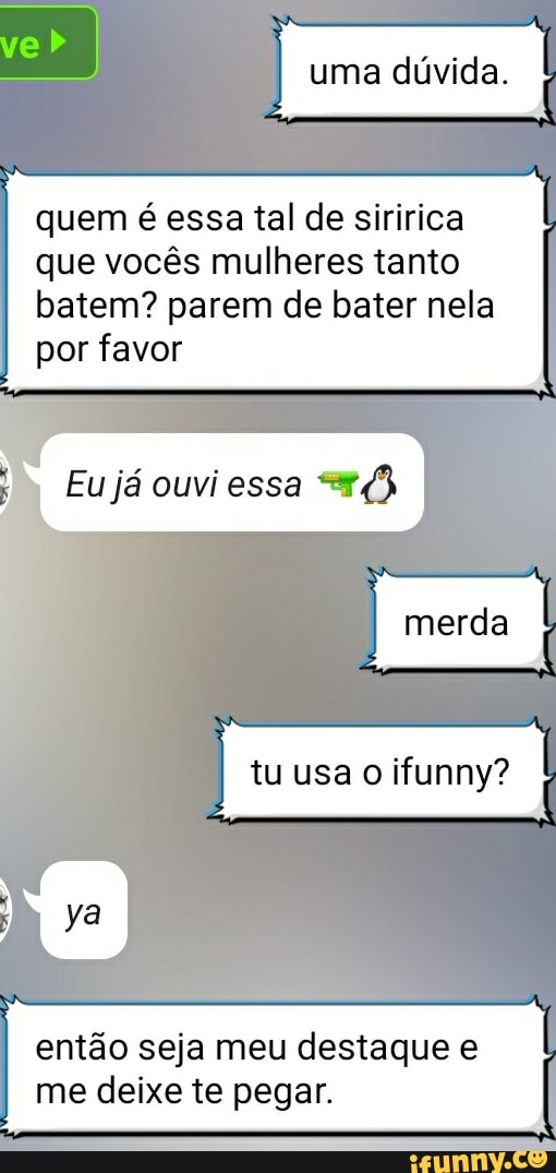 ve I I uma dúvida.
I quem é essa tal de siririca que vocês mulheres tanto batem? parem de bater nela por favor
Eu já ouvi essa
merda
I tu usa I
então seja meu destaque e me deixe te pegar. I