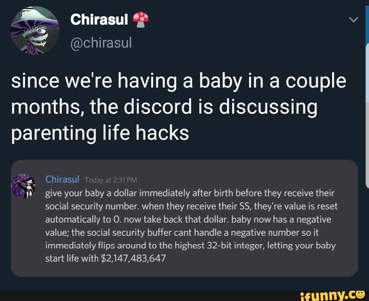 = since we're having a baby in a couple
months, the discord is discussing
parenting life hacks
a, Chirasul
"h give your baby a dollar immediately after birth before they receive their
social security number. when they receive their SS, they're value is reset
automatically to O. now
take back that dollar. baby now
has a negative
value; the social security buffer cant handle a negative number so it