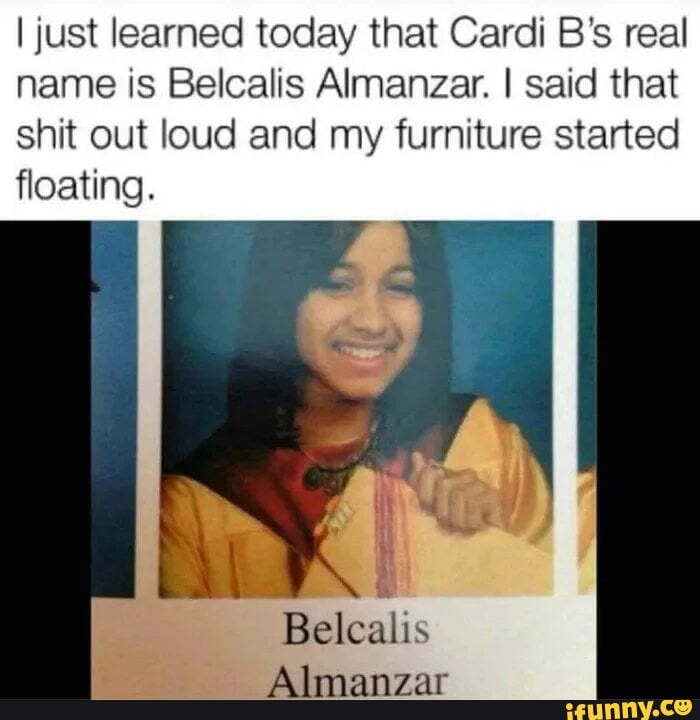 I just learned today that Cardi B's real name is Belcalis Almanzar. I said that shit out loud and my furniture started floating.
Belcalis
Almanzar
