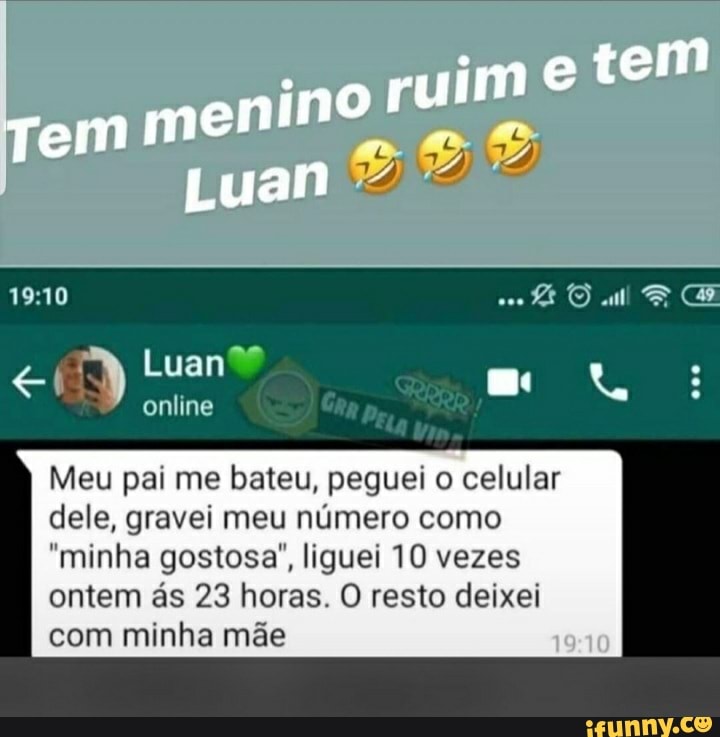 menino ruim
Tem
Luan
Luan?
online
em
Meu pai me bateu, peguei o celular
dele, gravei meu número como
"minha gostosa", liguei 10 vezes ontem ás 23 horas. O resto deixei com minha mãe