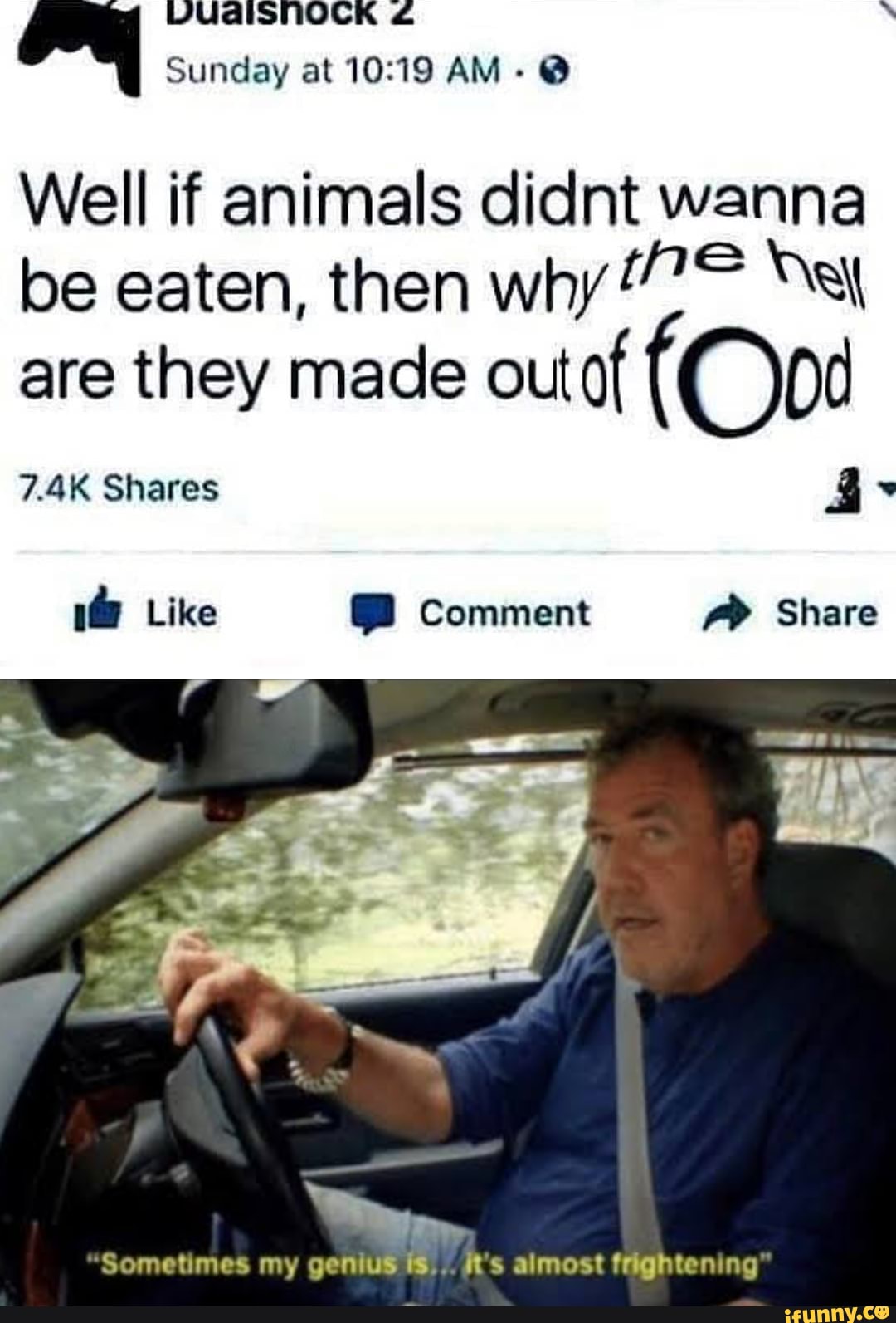 VUaAISNOCK Sunday at AM- @
Well if animals client wanna be eaten, then why
are they made outof (Ood
7.4K Shares
1@ Like Comment Share
Sometimes my genius fs.. R's almost frightening