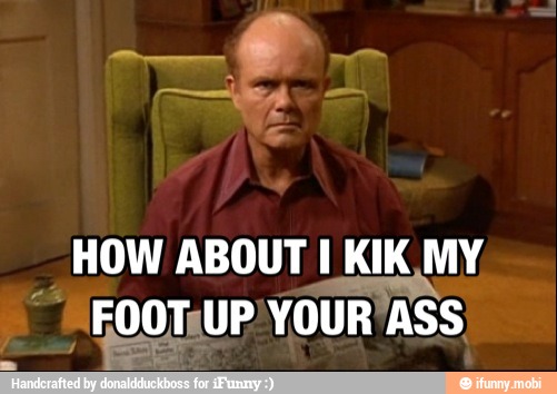 HOW ABOUT I KIK MY
4 FooTUP YOUR'ASS