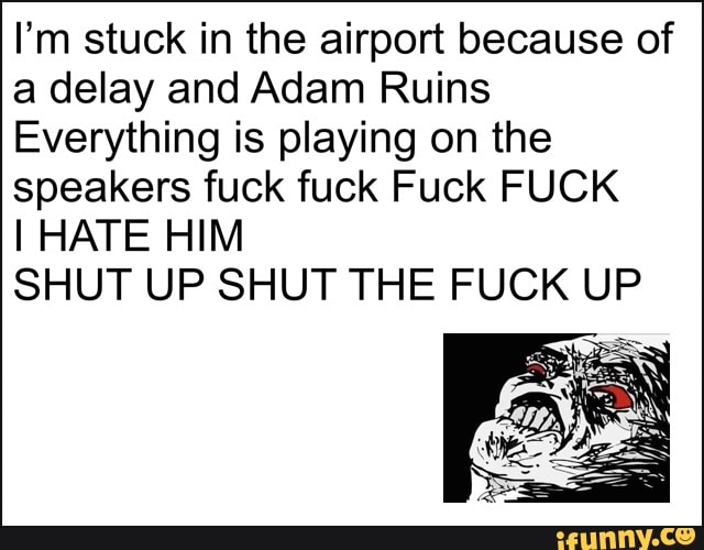 I'm stuck in the airport because of
a delay and Adam Ruins
Everything is playing on the
speakers fuck fuck Fuck FUCK
I HATE HIM
SHUT UP SHUT THE FUCK UP