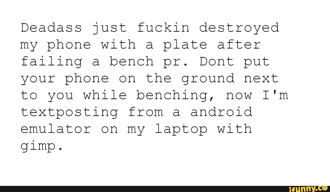 Deadass just fuckin destroyed my phone with a plate after failing a bench pr. Dont put your phone on the ground next to you while benching, now I'm textposting from a android emulator on my laptop with
gimp.