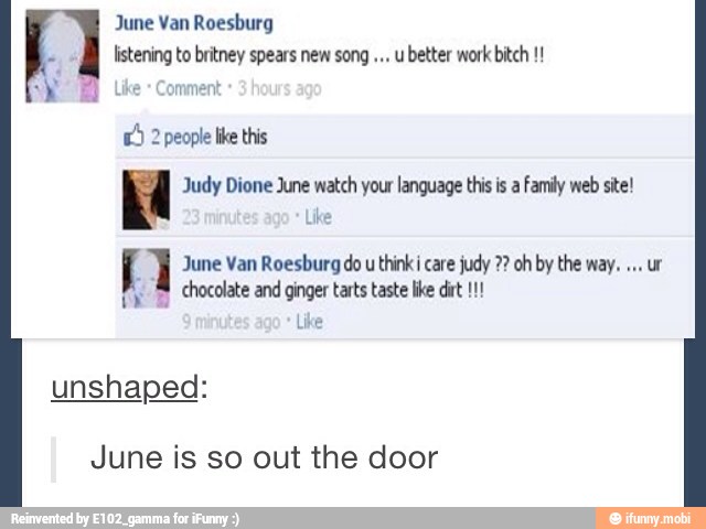 June Van Roesburg
listening to britney spears new song u
better work bitch e Comment
E) 2 people like this
Ka Judy Dione June watch your language this is a Family web site!
f June Van Roesburg do
u
think i care judy oh by the way.
Pp chocolate and ginger tarts taste lke dirt!!!
Like
unshaped:
June is so out the door