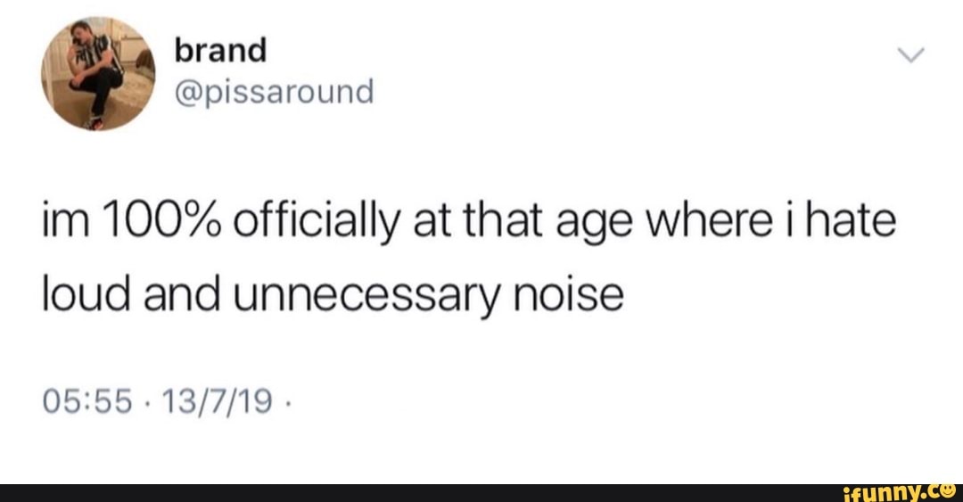Im 100 officially at that age where i hate loud and unnecessary noise