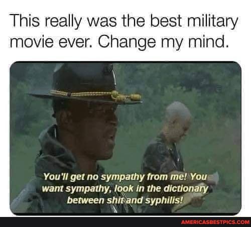 This really was the best military movie ever. Change my mind.
You'll get no sympathy from me! You want sympathy, look in the dictionary between shitand syphilis!