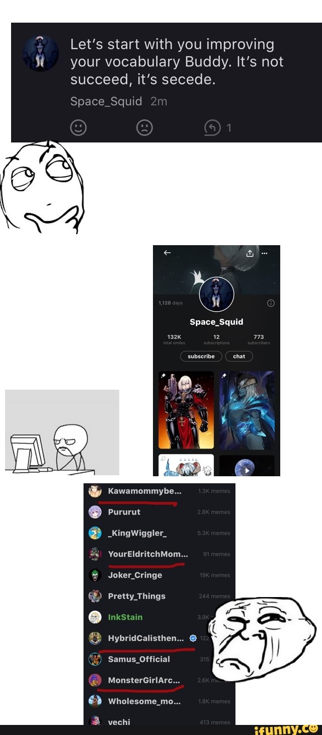 Let's start with you improving your vocabulary Buddy. It's not succeed, it's secede.
e_ _Squid
Space_Squid
subscribe chat
_kingwiggler_
YourEldritchMom...
Joker
Pretty Things
HybridCalisthen...
Samus _Official
MonsterGirlArc...
Wholesome_mo...