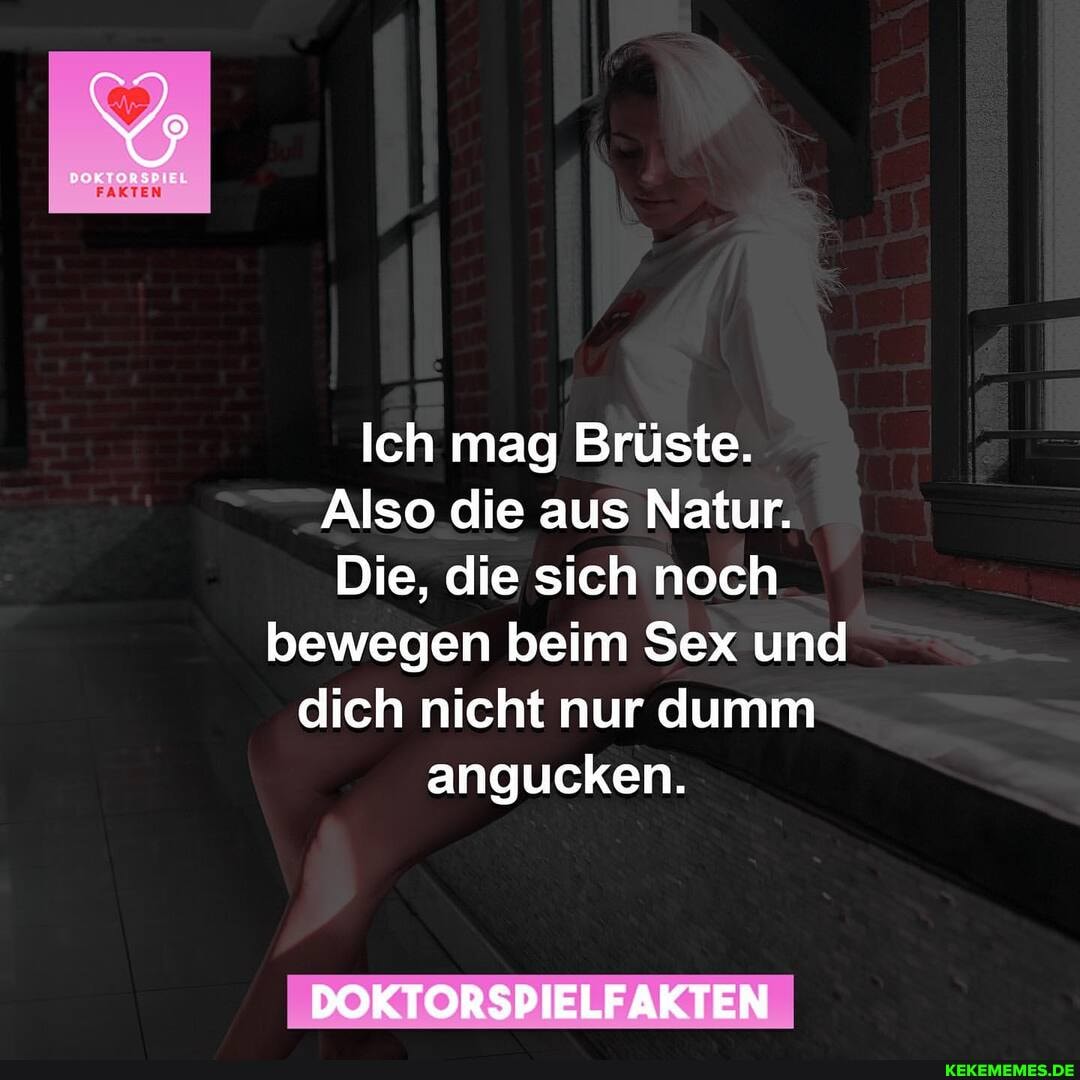 EL
FAKTEN
Ich mag Brüste.
Also die aus Natur.
Die, die sich noch bewegen beim Sex und dich nicht nur dumm angucken.
DOKTORSPIELFAKTEN
