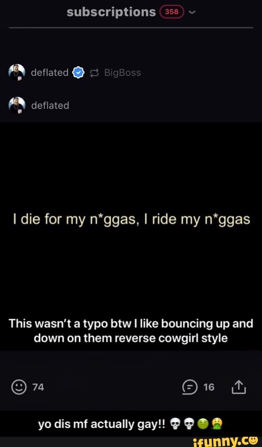 subscriptions (35ยฐ
I die for my n*ggas, I ride my n*ggas
This wasn't a typo btw I like bouncing up and
down on them reverse cowgirl style - yo dis mf actually gay!! ๐๐๐คข๐คฎ