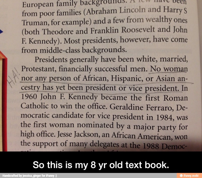 European family backgt"* ST
from poor
families (Abraham Lincoln and Harry Truman, for example) and a
few from wealthy ones
(both Theodore and Franklin Roosevelt and John
E Kennedy). Most presidents, however, have come
from middle-class backgrounds.
Presidents generally have been white, married,
Protestant, financially successful men. No woman
nor any person of African, Hispanic, or
Asian an-
cestry has yet been president or vice president. In
1960 John F. Kennedy became the first Roman
Catholic to win the office. Geraldine Ferraro, De-
mocratic candidate for vice president in 1984, was
the first woman nominated by a major party for
high office. Jesse Jackson, an African American, won
the support of many
delegates
So this is my 8 yr old text book. - So this is my 8 yr old text book.