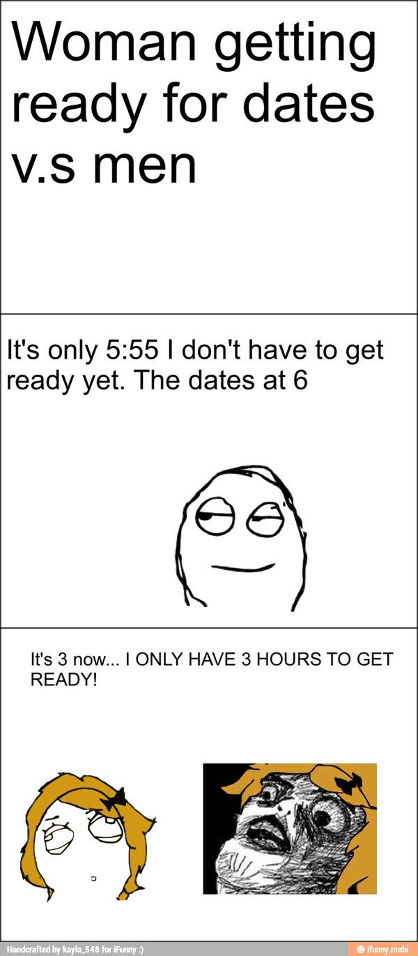 Woman getting
ready for dates
v.s men
It's only 5:55 I don't have to get
ready yet. The dates at 6
OS
It's 3 now... I ONLY HAVE 3 HOURS TO GET
READY!