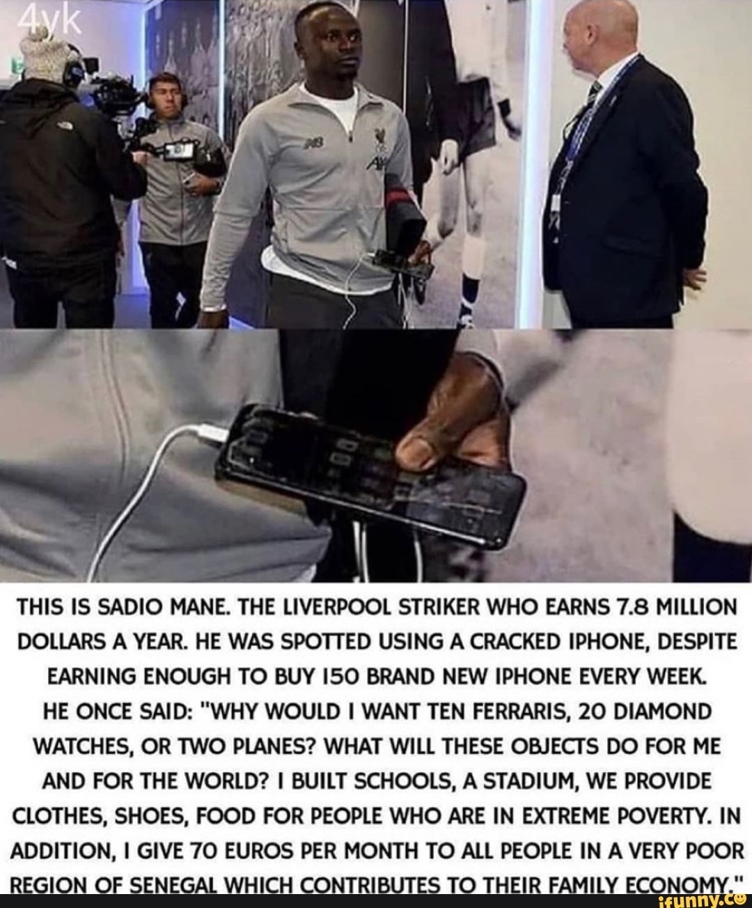 THIS IS SADIO MANE. THE LIVERPOOL STRIKER WHO EARNS 7.8 MILLION DOLLARS A YEAR. HE WAS SPOTTED USING A CRACKED IPHONE, DESPITE EARNING ENOUGH TO BUY ISO BRAND NEW IPHONE EVERY WEEK.
HE ONCE SAID: "WHY WOULD WANT TEN FERRARIS, 20 DIAMOND WATCHES, OR TWO PLANES? WHAT WILL THESE OBJECTS DO FOR ME AND FOR THE WORLD? BUILT SCHOOLS, A STADIUM, WE PROVIDE CLOTHES, SHOES, FOOD FOR PEOPLE WHO ARE IN EXTREME POVERTY. IN ADDITION, I GIVE 70 EUROS PER MONTH TO ALL PEOPLE IN A VERY POOR REGION OF SENEGAL WHICH CONTRIBUTES TO THEIR FAMILY ECONOMY."