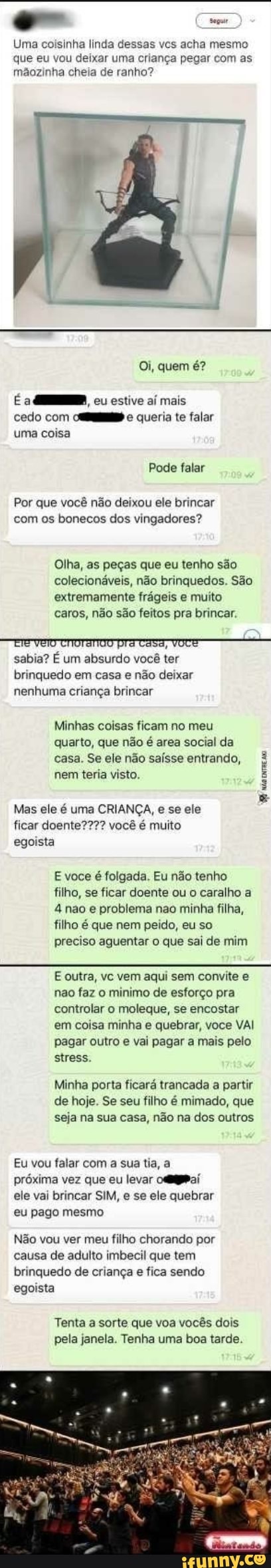Uma coisinha linda dessas vcs acha mesmo que eu vou deixar uma criança pegar com as mãozinha cheia de ranho?
Oi, quem é?
É a cu estive mais cedo com De queria te falar uma coisa
Pode falar
Por que você não deixou ele brincar com os bonecos dos vingadores?
Olha, as peças que eu tenho são colecionáveis, não brinquedos. São extremamente frágeis e muito caros, não são feitos pra brincar.
EIE VETO CIOTANOO pra tasa, VOCE -
sabia? É um absurdo você ter brinquedo em casa e não deixar nenhuma criança brincar
Minhas coisas ficam no meu quarto, que não é area social da casa. Se ele não saísse entrando, nem teria visto.
Mas ele é uma CRIANÇA, e se ele ficar doente??? você é muito egoista
E voce é folgada. Eu não tenho filho, se ficar doente ou o caralho a
4 nao e problema nao minha filha, filho é que nem peido, eu so preciso aguentar o que sai de mim
E outra, vc vem aqui sem convite e não faz o minimo de esforço pra controlar o moleque, se encostar em coisa minha e quebrar, voce VAI pagar outro e vai pagar a mais pelo stress.
Minha porta ficará trancada a partir de hoje. Se seu filho é mimado, que seja na sua casa, não na dos outros
Eu vou falar com a sua tia, a próxima vez que eu levar ele vai brincar SIM, e se ele quebrar eu pago mesmo
Não vou ver meu filho chorando por causa de adulto imbecil que tem brinquedo de criança e fica sendo egoista
Tenta a sorte que voa vocês dois pela janela. Tenha uma boa tarde.