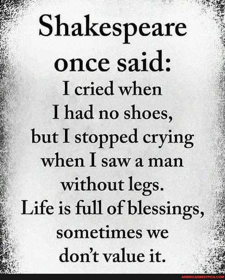 Shakespeare
once said:
I cried when
I had no shoes, but I stopped crying when I saw a man without legs.
Life is full of blessings, sometimes we don't value it.