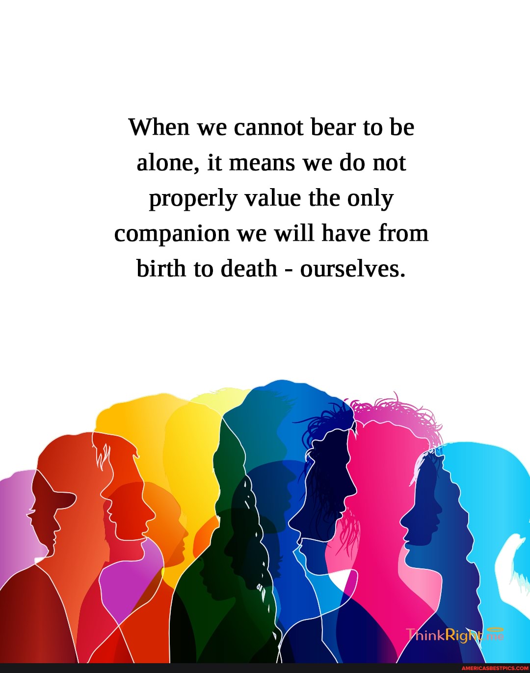 When we cannot bear to be alone, it means we do not properly value the only companion we will have from
birth to death - ourselves.