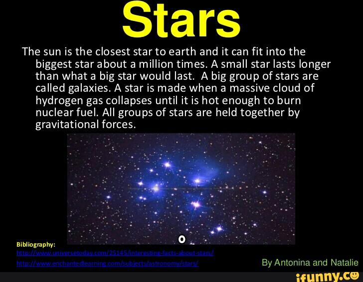 Stars
The sun is the closest star to earth and it can fit into the
biggest star about a million times. A small star lasts longer
than what a big star would last. A big group of stars are
called galaxies. A star is made when a massive cloud of
hydrogen gas collapses until it is hot enough to burn
nuclearfuel. All groups of stars are held together by
gravitational forces.