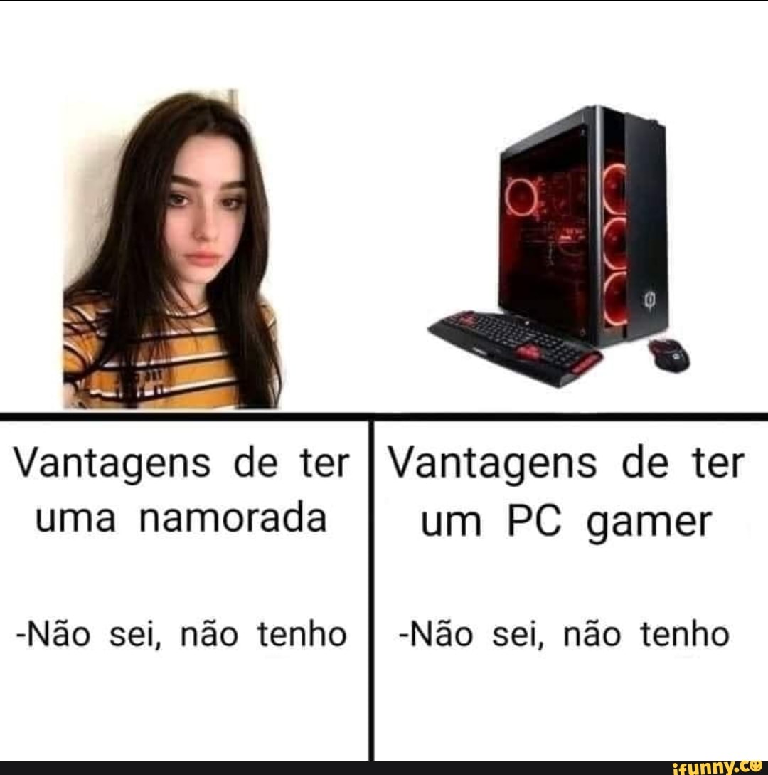 Vantagens de ter I Vantagens de ter uma namorada I um PC gamer
-Não sei, não tenho I -Não sei, não tenho