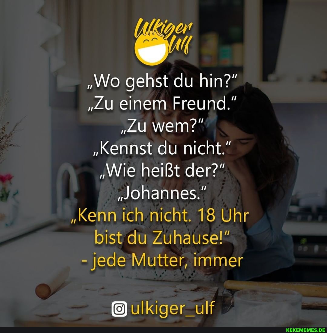 "Wo gehst du hin?"
"Zu einem Freund."
"Zu wem?"
"Kennst du nicht."
"Wie heißt der?"
"Johannes."
"Kenn ich nicht. 18 Uhr bist du Zuhause!"
- jede Mutter, immer
ulKiger_ulf
