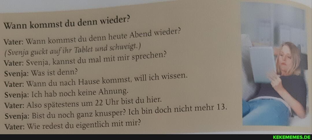 Wann kommst du denn wieder?
"eder?
Vater: Wann kommst du denn heute Abend wieder:
(Svenja guckt auf ihr Tablet und schweigt.)
Vater: Svenja, kannst du mal mit mir sprechen?
Svenja: Was ist denn?
Vater: Wann du nach Hause kommst, will ich wissen.
Svenja: Ich hab noch keine Ahnung.
Vater: Also spätestens um 22 Uhr bist du hier.
Svenja: Bist du noch ganz knusper? Ich bin doch nicht mehr 13.
Vater: Wie redest du eigentlich mit mir?