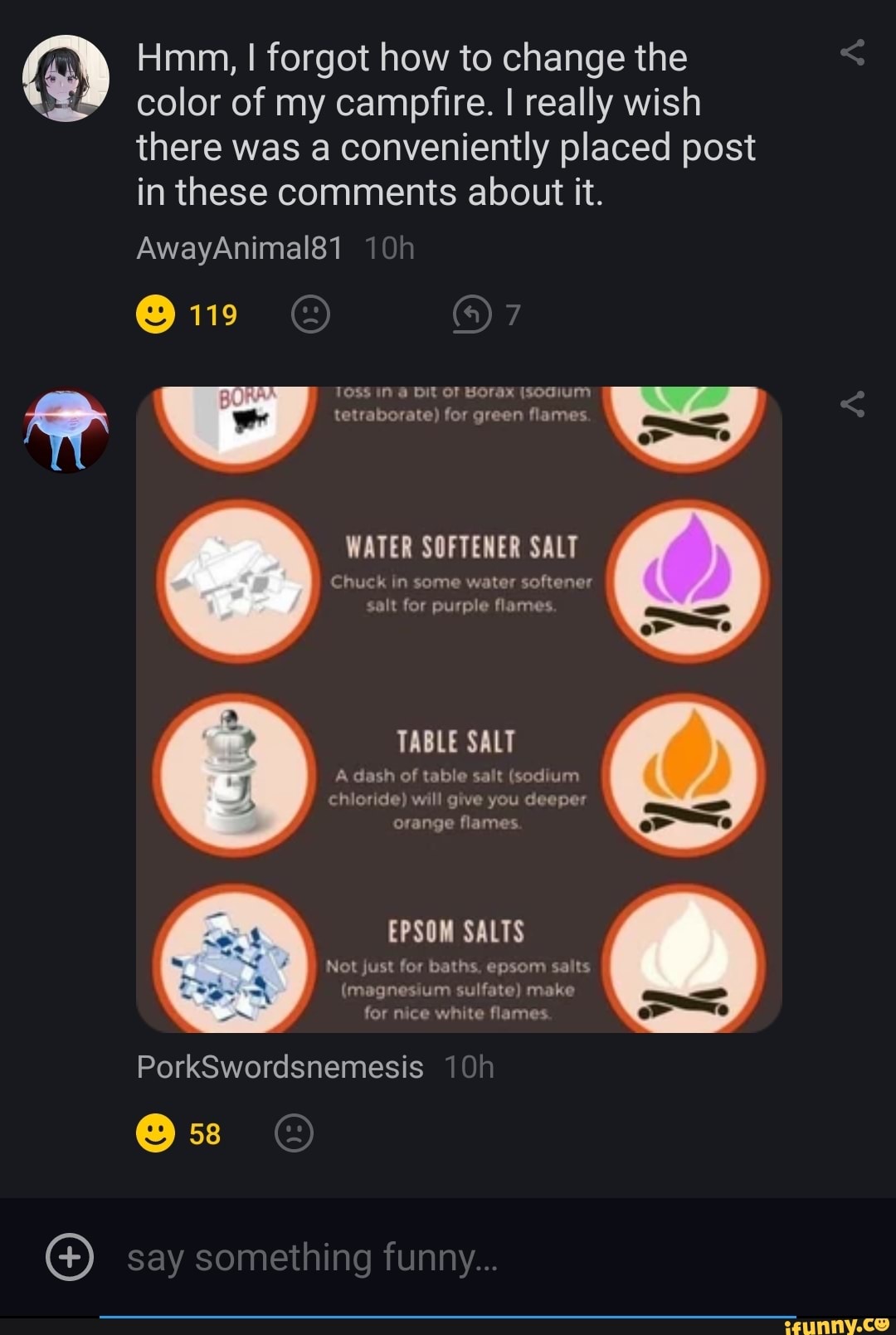 Hmm, I forgot how to change the
color of my campfire. I really wish there was a conveniently placed post in these comments about it.
AwayAnimal81
@ 119
TOSS IN DIt OF Borax (sodium tetraborate) for green flames.
WATER SOFTENER SALT
Chuck in some water softener salt for purple flames
TABLE SALT
dash of table salt (sodium chioride) will give you deeper orange flames.
EPSOM SALTS
Not just for baths, epsom salts
(magnesium sulfate) make for nice white flames.
PorkSwordsnemesis
@ 58
say something funny...