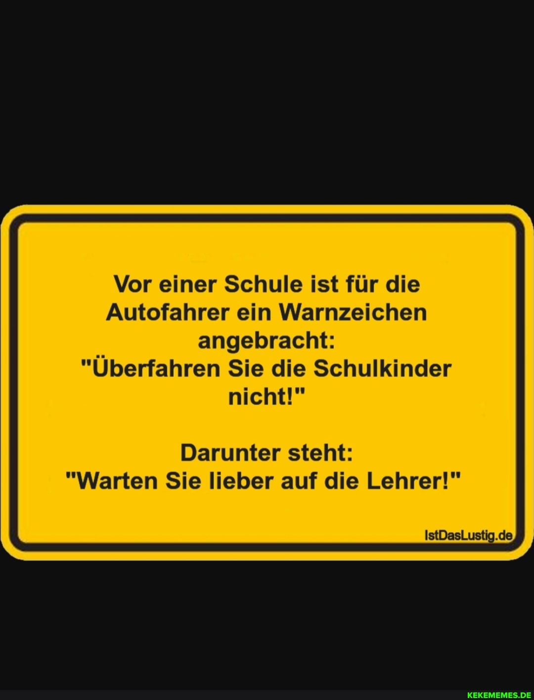 Vor einer Schule ist für die
Autofahrer ein Warnzeichen angebracht:
"Überfahren Sie die Schulkinder
nicht!"
Darunter steht:
"Warten Sie lieber auf die Lehrer!"
IstDasLustig.de,