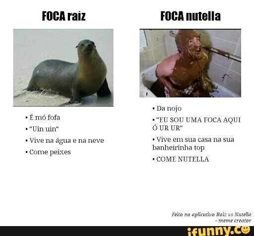 FOCA raiz
Emo fofa
Vive na água e na neve Come peixes
FOCA nutella
*Danojo
"EU SOU UMA FOCA AQUI
OUR UR"
Vive em sua casa na sua
banheirinha top
COME NUTELLA
Feito no
aplicativo Raiz
vs
Nutella
"meme creator