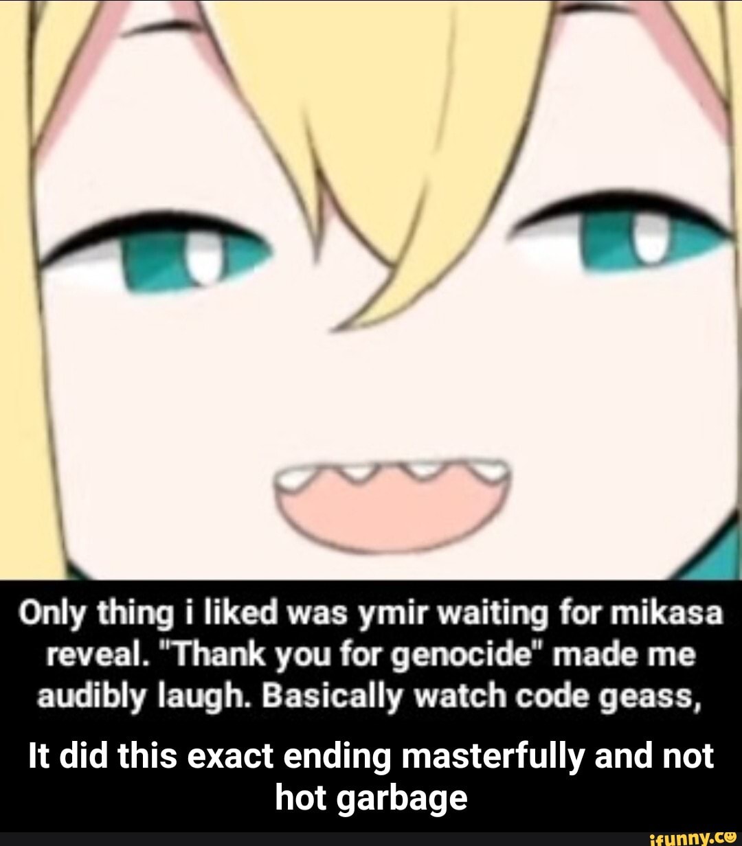 Only thing i liked was ymir waiting for mikasa reveal. "Thank you for genocide" made me audibly laugh. Basically watch code geass,
It did this exact ending masterfully and not hot garbage - It did this exact ending masterfully and not hot garbage