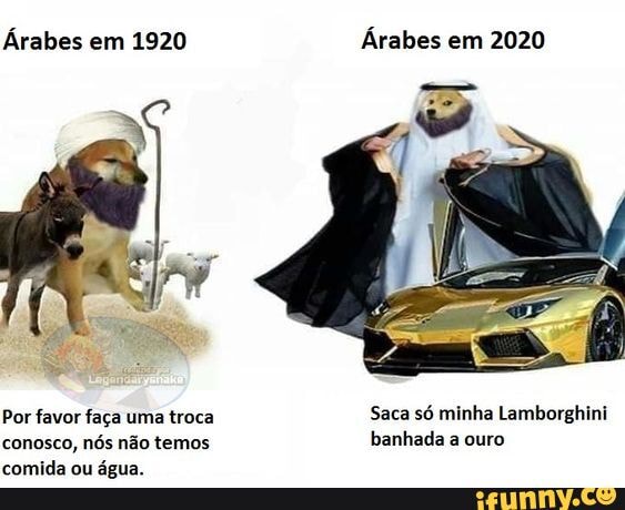 Árabes em 1920 Árabes em 2020
Por favor faça uma troca Saca só minha Lamborghini conosco, nós não temos banhada a ouro comida ou água.