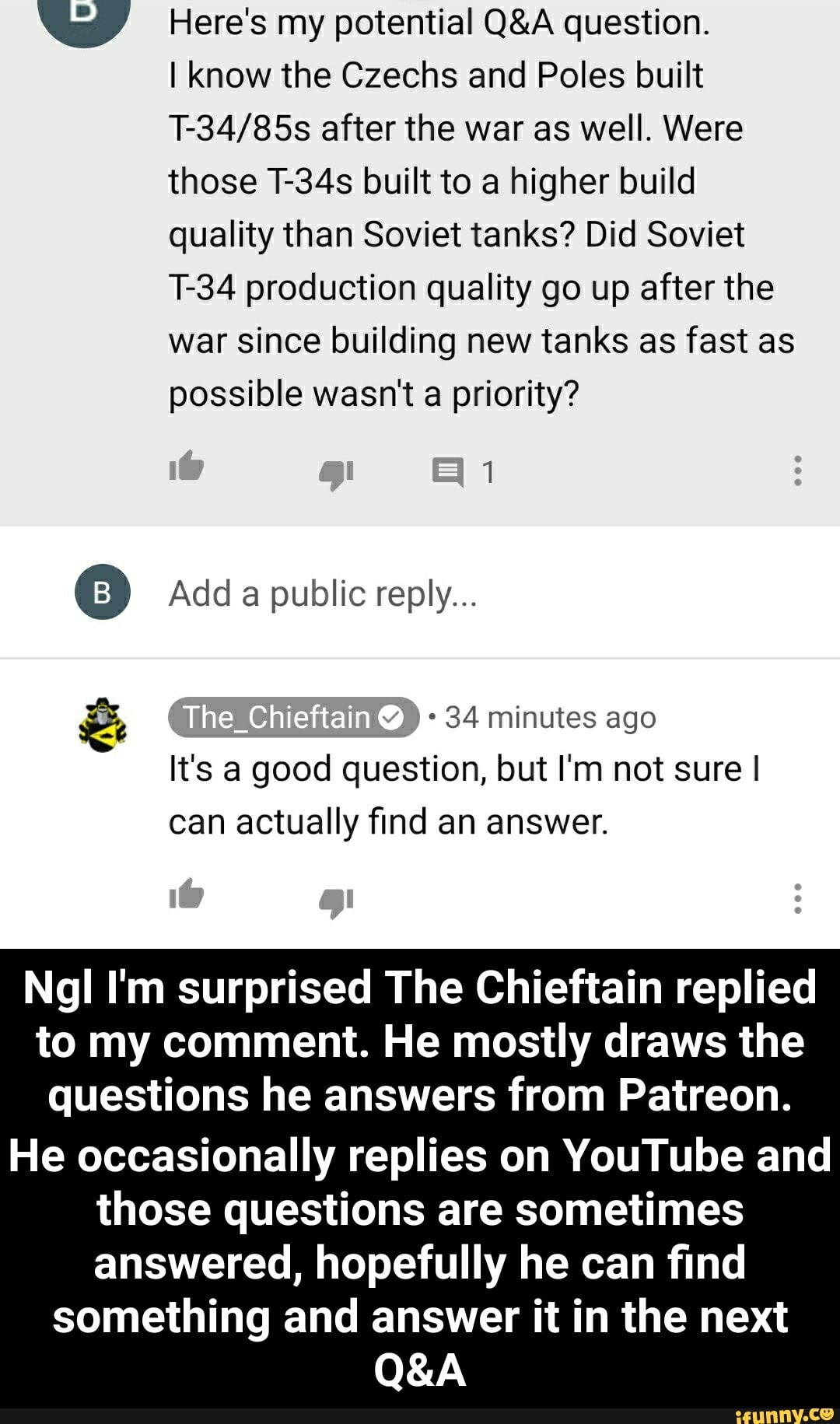 Here's my potential Q&A question.
I know the Czechs and Poles built
T-34/85s after the war as well. Were
those T-34s built to a higher build
quality than Soviet tanks? Did Soviet
T-34 production quality go up after the
war since building new tanks as fast as
possible wasn't a priority?
É
It's a good question, but I'm not sure I
actually find
Ngl I'm surprised The Chieftain replied
to my comment. He mostly draws the
questions he answers from Patreon.
He occasionally replies on YouTube and
those questions are sometimes
answered, hopefully he can find
something and answer it in the next - He occasionally replies on YouTube and those questions are sometimes answered, hopefully he can find something and answer it in the next Q&A