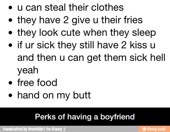 u can steal their clothes
they have 2 give
u their fries
they look cute when they sleep
if ur sick they still have 2 kiss u
and then u can get them sick hell
yeah
e
free food
e
hand on my butt
Perks of having a boyfriend - Perks of having a boyfriend