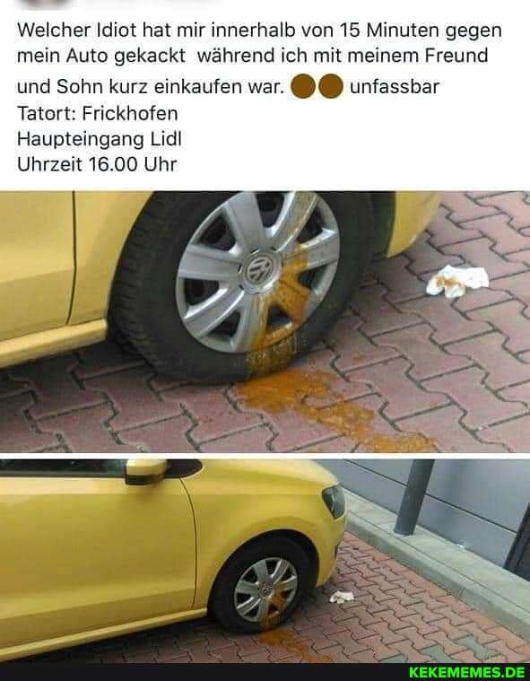 Welcher Idiot hat mir innerhalb von 15 Minuten gegen mein Auto gekackt während ich mit meinem Freund und Sohn kurz einkaufen war. unfassbar
Tatort: Frickhofen
Haupteingang Liel
Uhrzeit 16.00 Uhr