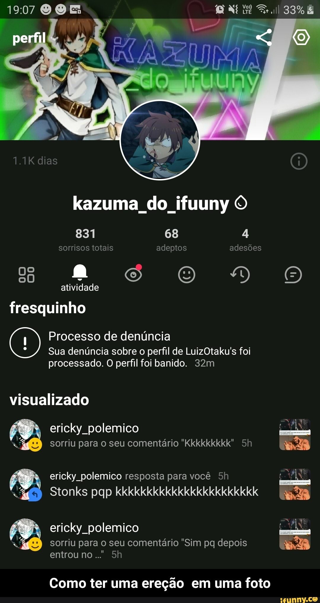 OE
33%
perfil
1.1K dias
kazuma do ifuuny O
831 68 4 sorrisos totais adeptos adesões
SS OO DO
atividade fresquinho
Processo de denúncia
Sua denúncia sobre o perfil de LuizOtaku's foi processado. O perfil foi banido.
visualizado
ericky polemico sorriu para o seu comentário "Kkkkkkkkk". Sh
ericky polemico resposta para você
Stonks pqp kkkkkkkkkkkkkkkkkkkkkkk
ericky. polemico sorriu para o seu comentário "Sim pq depois entrou no..."
Como ter uma ereção em uma foto - Como ter uma ereção em uma foto