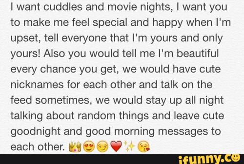 I want cuddles and movie nights, I want you
to make me feel special and happy when I'm
upset, tell everyone that I'm yours and only
yours! Also you would tell me I'm beautiful
every chance you get, we would have cute
nicknames for each other and talk on the
feed sometimes, we would stay up all night
talking about random things and leave cute
goodnight and good morning messages to
each other. lit!