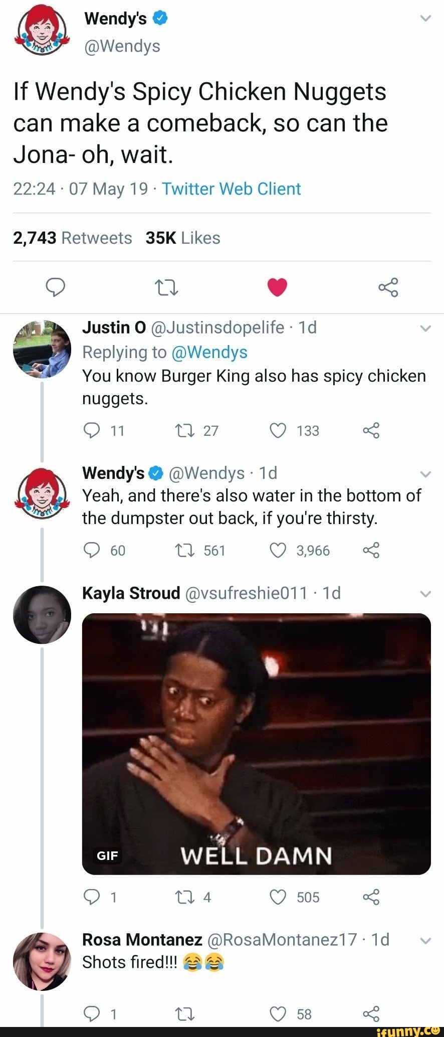If Wendy's Spicy Chicken Nuggets
can make a comeback, so can the
Jona- oh, wait.
22:24 -
07 May 19 ~
Twitter Web Client
2,743 Retweets 35K Likes
,“; Justin 0 @Justinsdopelife 1d
Replying to @Wendys
.: You know Burger King also has spicy chicken
nuggets
Wendy'so @Wendys 1d
Yeah and there's also water in the bottom of %
the dumpster out back, if you' re thirsty.
Kayla Stroud ©vsufreshie011 1d