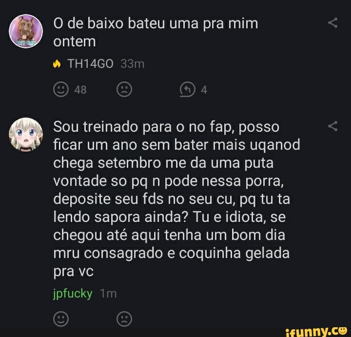 O de baixo bateu uma pra mim
Sou treinado para o no fap, posso
ficar um ano sem bater mais uganod
chega setembro me da uma puta
vontade so pq n pode nessa porra,
deposite seu fds no seu cu, pq tu ta
lendo sapora ainda? Tu e idiota, se
chegou até aqui tenha um bom dia
mru consagrado e coquinha gelada
pra vc