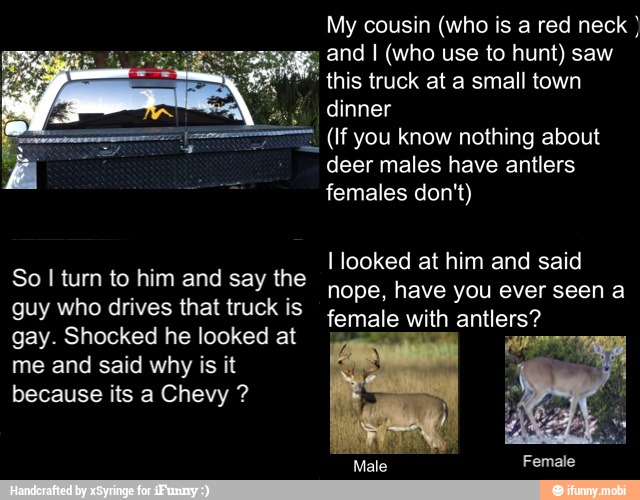 My cousin (who is a red neck and I (who use to hunt) saw
AN
Es
this truck at a small town
HR (If you know nothing about
deer males have antlers
I looked at him and said
nope, have you ever seen a
female with antlers?
So I turn to him and say the
guy who drives that truck is
gay. Shocked he looked at
me and said why is it
because its a Chevy