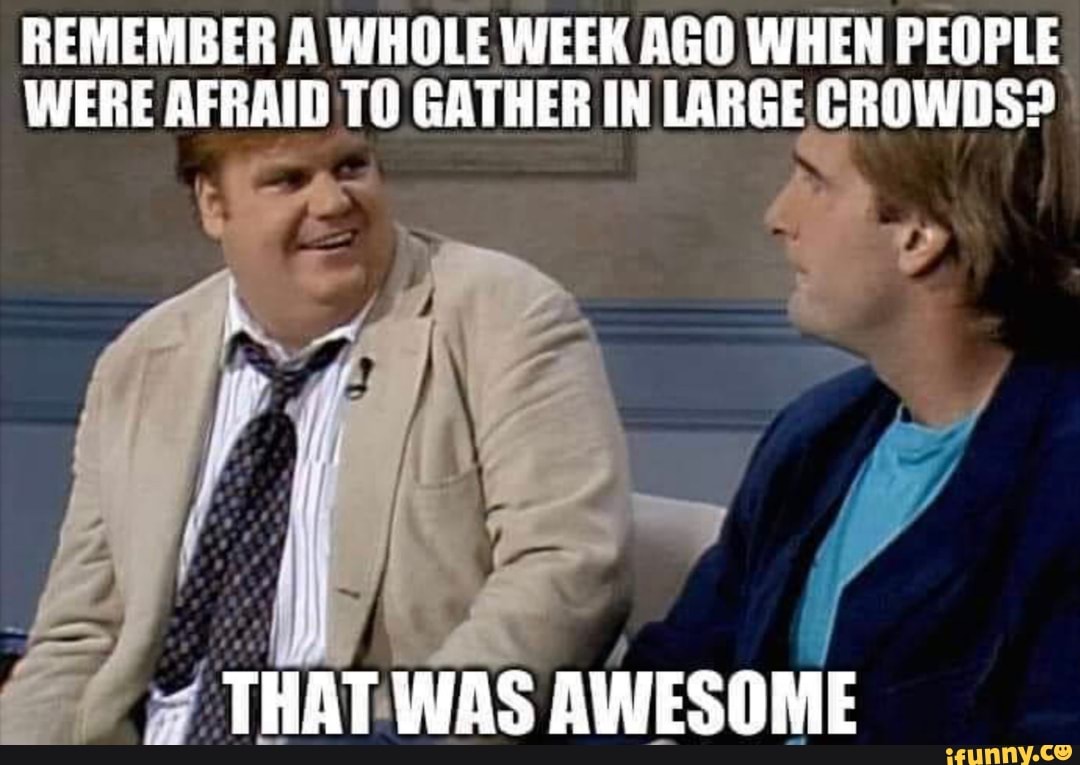 REMEMBER A WHOLE WEEK AGO WHEN PEOPLE
WERE AFRAID TO GATHER IN LARGE CROWDS? I