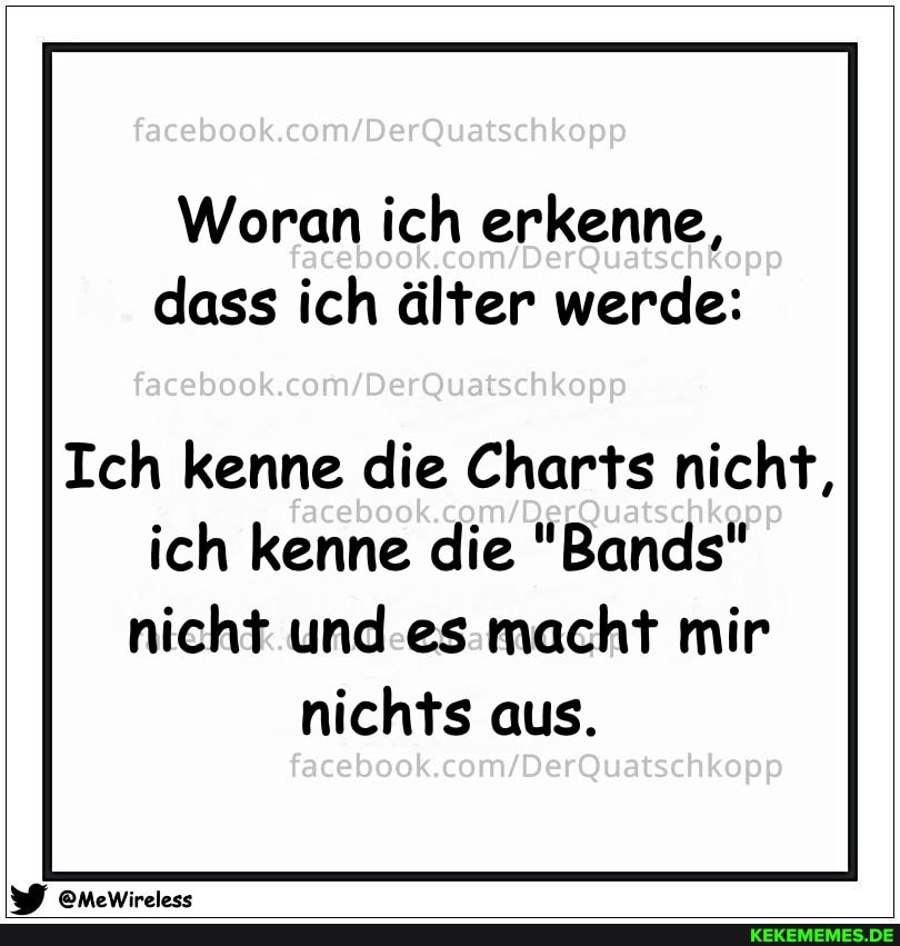 Woran ich erkenne,
00 dass ich älter werde:
Ich kenne die Charts nicht,
ich kenne die "Bands" nicht und es macht mir nichts aus.