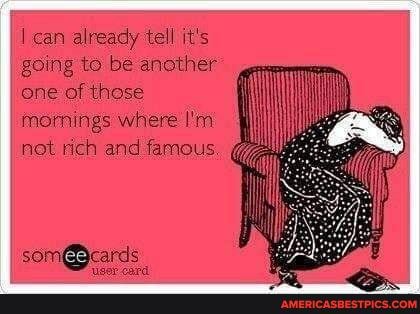 can already tell it's going to be another one of those
mornings where I'm not rich and famous.