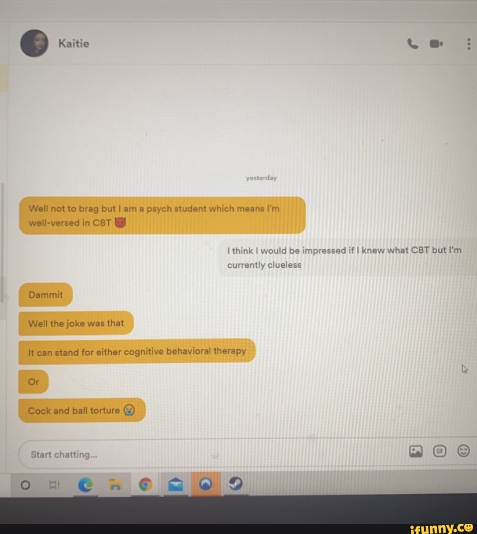 Kaitie
Well not to brag but I am a psych student which means I'm well-versed in CBT
think I would be impressed if I knew what CBT but I'm
currently clueless
Dammit
Well the joke was that
It can stand for either cognitive behavioral therapy
Or
Cock and ball torture C)
Start chatting
oH @wW 9