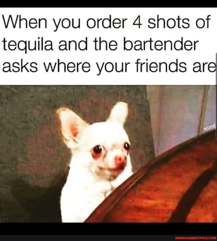 When you order 4 shots of tequila and the bartender asks where your friends are