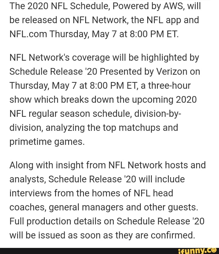The 2020 NFL Schedule, Powered by AWS, will
be released on NFL Network, the NFL app and
NFL.com Thursday, May 7 at 8:00 PM ET.
NFL Network's coverage will be highlighted by
Schedule Release '20 Presented by Verizon on
Thursday, May 7 at 8:00 PM ET, a three-hour
show which breaks down the upcoming 2020
NFL regular season schedule, division-by-
division, analyzing the top matchups and
primetime games.
Along with insight from NFL Network hosts and
analysts, Schedule Release '20 will include
interviews from the homes of NFL head
coaches, general managers and other guests.
Full production details on Schedule Release '20
will be issued as soon as they are confirmed.